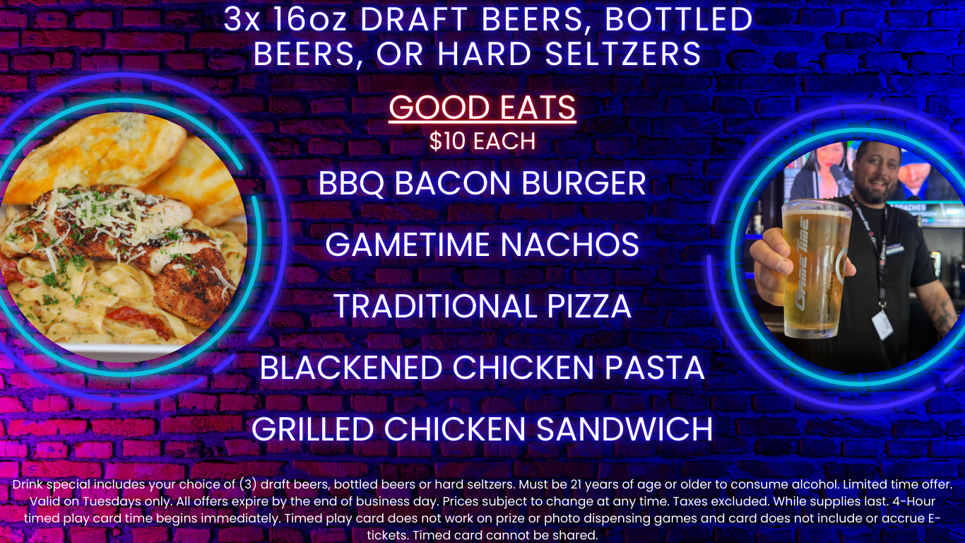 3x 16oz draft beers, bottled beers, or hard seltzers Good Eats $10 Each BBQ Bacon Burger GameTime Nachos Traditional Pizza Blackened Chicken Pasta Grilled Chicken Sandwich Drink special includes your choice of (3) draft beers, bottled beers or hard seltzers. Must be 21 years of age or older to consume alcohol. Limited time offer. Valid on Tuesdays only. All offers expire by the end of business day. Prices subject to change at any time. Taxes excluded. While supplies last. 4-Hour timed play card time begins immediately. Timed play card does not work on prize or photo dispensing games and card does not include or accrue E-tickets. Timed card cannot be shared.