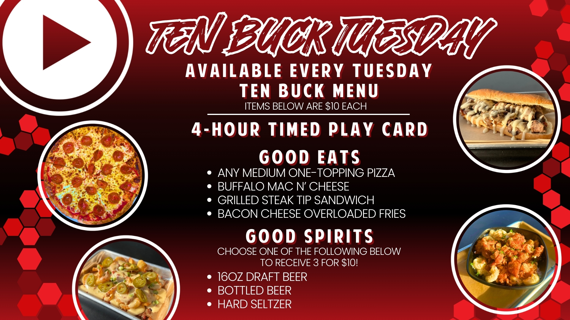Ten Buck Tuesday - Available every Tuesday. Each menu item is $10: 4-hour timed play card, any medium one topping pizza, GameTime Mac n' Cheese, Grilled steak tip sandwich, bacon cheese loaded fries, or 3x beers, seltzers, or bottled beers.