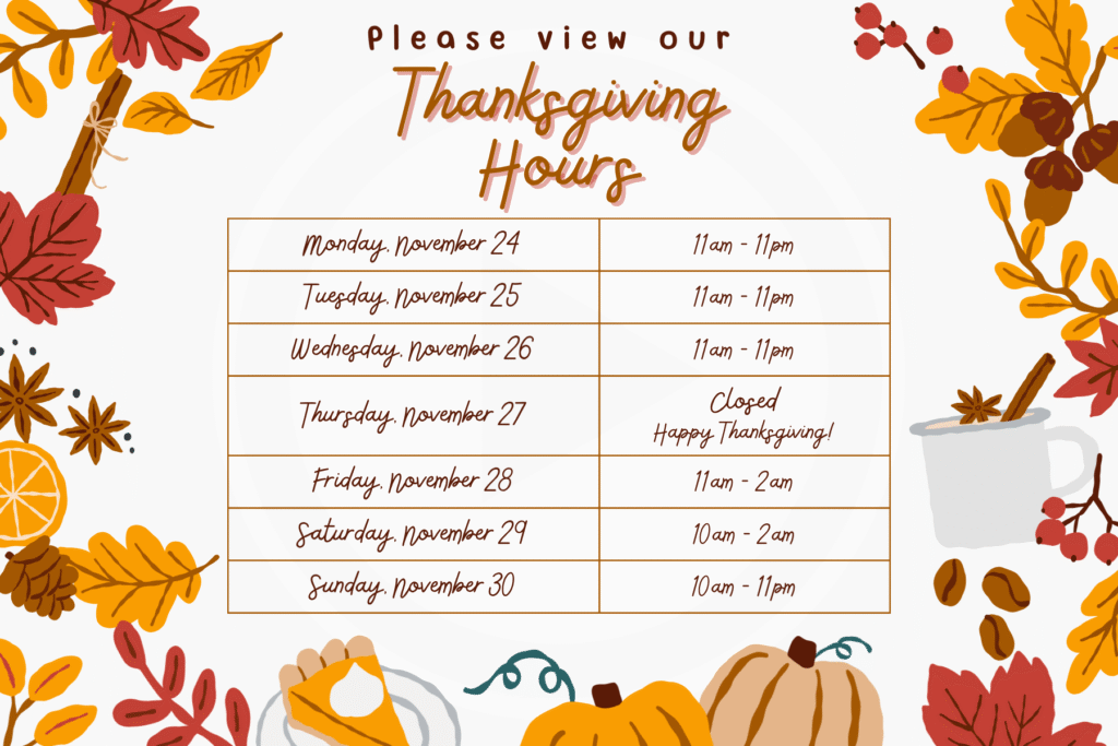 Thanksgiving Hours "Monday, November 24" 11am - 11pm "Tuesday, November 25" 11am - 11pm "Wednesday, November 26" 11am - 11pm "Thursday, November 27" "Closed Happy Thanksgiving!" "Friday, November 28" 11am - 2am "Saturday, November 29" 10am - 2am "Sunday, November 30" 10am - 11pm