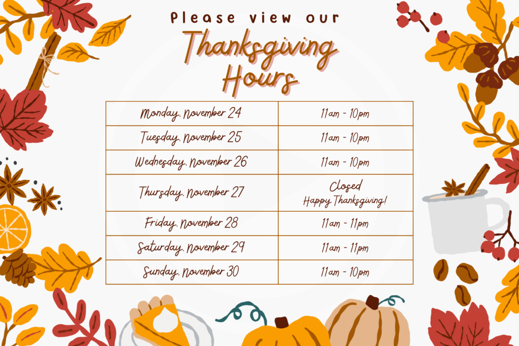 Thanksgiving "Monday, November 24" 11am - 10pm "Tuesday, November 25" 11am - 10pm "Wednesday, November 26" 11am - 10pm "Thursday, November 27" "Closed Happy Thanksgiving!" "Friday, November 28" 11am - 11pm "Saturday, November 29" 11am - 11pm "Sunday, November 30" 11am - 10pm